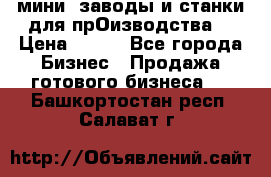 мини- заводы и станки для прОизводства  › Цена ­ 100 - Все города Бизнес » Продажа готового бизнеса   . Башкортостан респ.,Салават г.